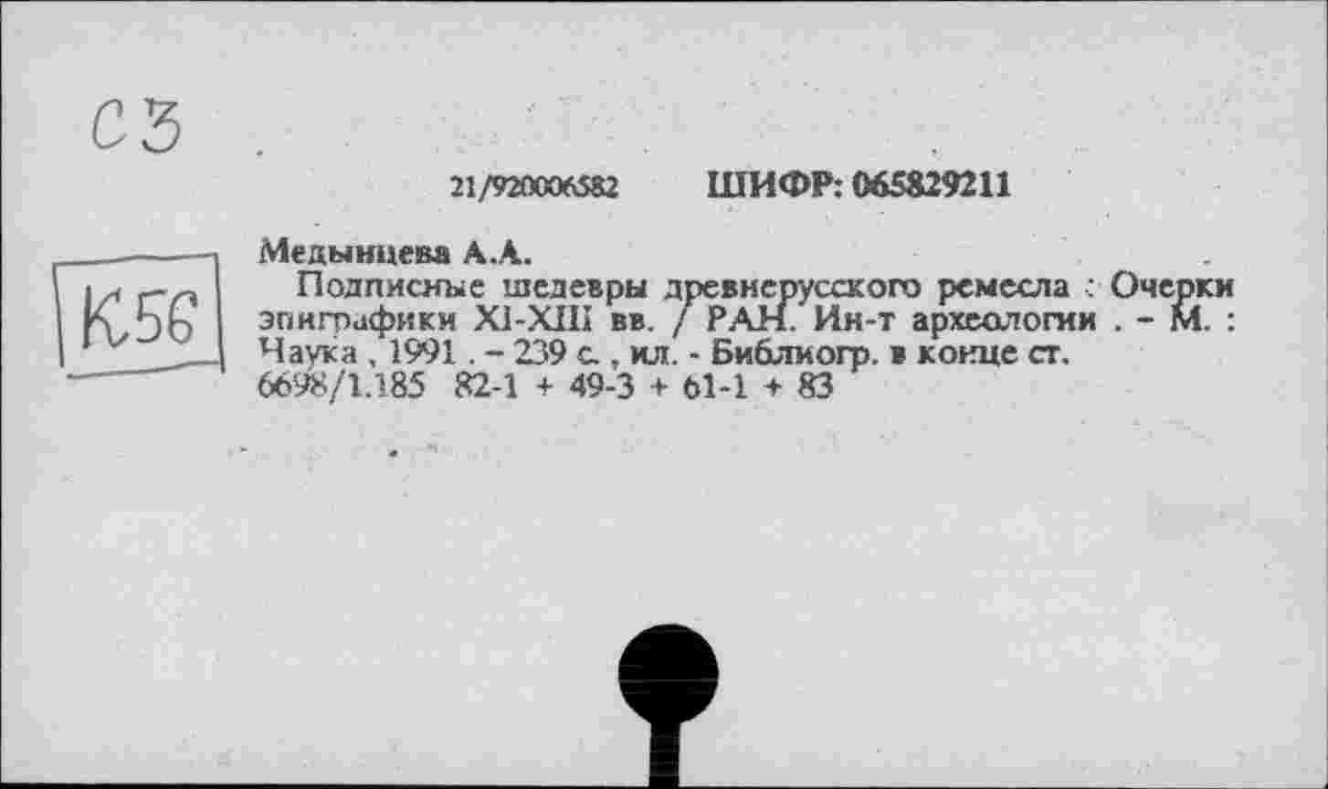 ﻿21/920006582 ШИФР: 065829211
Медынцева А.А.
Подписные шедевры древнерусского ремесла : Очерки эпиграфики XI-XIII вв. / РАН. Ин-т археологии . - М. : Наука , 1991. - 239 с.. ил. - Библиогр. в конце ст, 6698/1.185 82-1 + 49-3 + 61-1 + 83